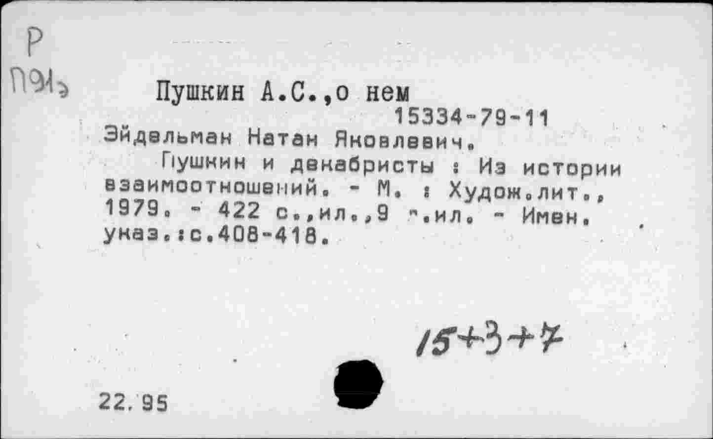 ﻿р	..	.	..
Пушкин А.С.,о нем
15334-79-11 Эйдельман Натан Яковлевич.
Пушнин и декабристы » Из истории взаимоотношений. - М. » Худож.лит». 1979. - 422 с.,ил.,9 ".ил, - Имен, указ.»С.40Й-418.
22. 95